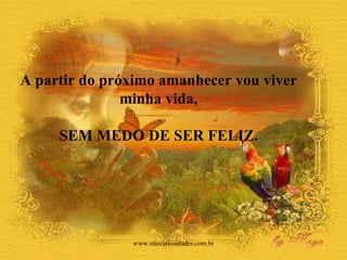 A partir do próximo amanhecer vou viver  minha vida,  SEM MEDO DE SER FELIZ.  www.sitecuriosidades.com.br 