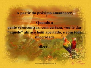 A partir do próximo amanhecer,  Quando a  gente se encontrar, com certeza, vou te dar  “aquele” abraço bem apertado, e com toda  sinceridade  dizer...  www.sitecuriosidades.com.br 