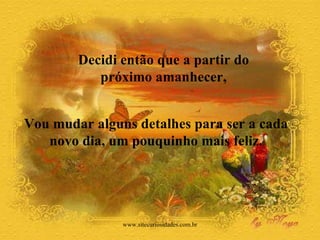Decidi então que a partir do  próximo amanhecer,  Vou mudar alguns detalhes para ser a cada  novo dia, um pouquinho mais feliz.  www.sitecuriosidades.com.br 
