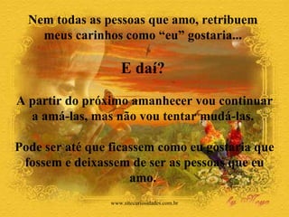 Nem todas as pessoas que amo, retribuem  meus carinhos como “eu” gostaria...  E daí?   A partir do próximo amanhecer vou continuar a amá-las, mas não vou tentar mudá-las.  Pode ser até que ficassem como eu gostaria que fossem e deixassem de ser as pessoas que eu amo.  www.sitecuriosidades.com.br 