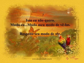 Isso eu não quero.  Mudo eu...Mudo meu modo de vê-las.  Respeito seu modo de ser.  www.sitecuriosidades.com.br 