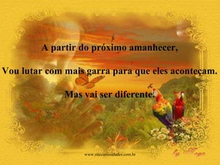 A partir do próximo amanhecer,  Vou lutar com mais garra para que eles aconteçam.  Mas vai ser diferente.  www.sitecuriosidades.com.br 