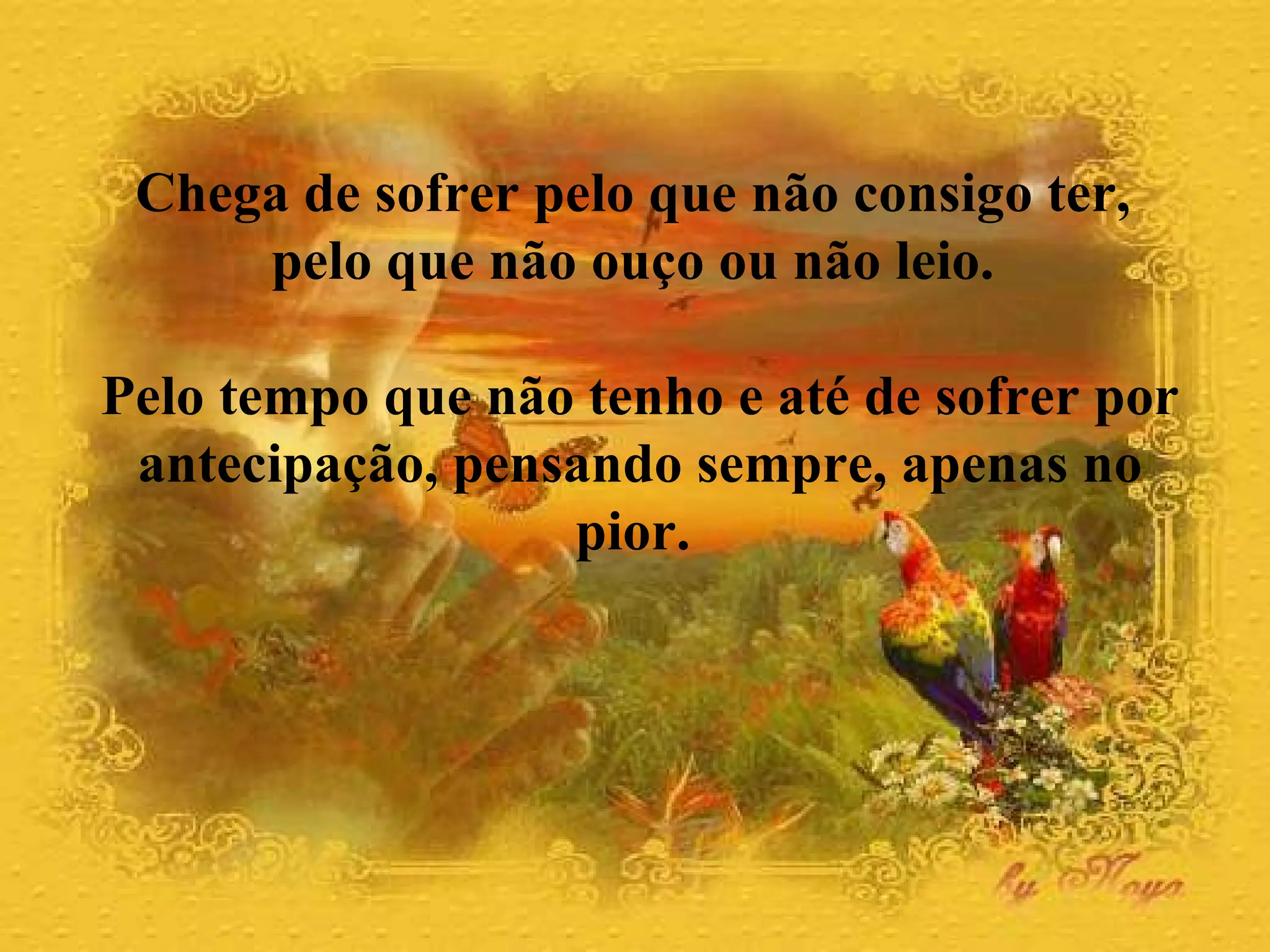Chega de sofrer pelo que não consigo ter,  pelo que não ouço ou não leio.  Pelo tempo que não tenho e até de sofrer por antecipação, pensando sempre, apenas no pior.  