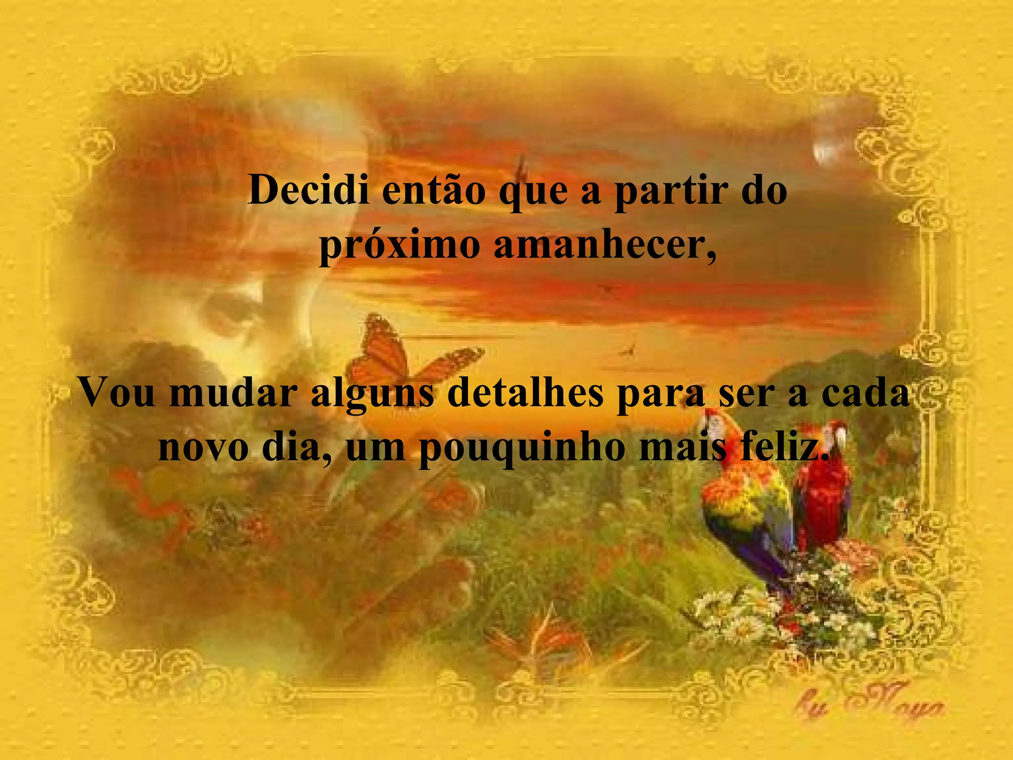 Decidi então que a partir do  próximo amanhecer,  Vou mudar alguns detalhes para ser a cada  novo dia, um pouquinho mais feliz.  