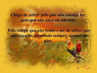 Chega de sofrer pelo que não consigo ter,  pelo que não ouço ou não leio.  Pelo tempo que não tenho e até de sofrer por antecipação, pensando sempre, apenas no pior.  