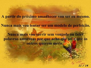 A partir do próximo amanhecer vou ser eu mesmo. Nunca mais vou tentar ser um modelo de perfeição. Nunca mais vou sorrir sem vontade ou falar palavras amorosas por que acho que sei o que os outros querem ouvir.   / 14 