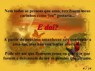 Nem todas as pessoas que amo, retribuem meus carinhos como “eu” gostaria... E daí? A partir do próximo amanhecer vou continuar a amá-las, mas não vou tentar mudá-las. Pode ser até que ficassem como eu gostaria que fossem e deixassem de ser as pessoas que eu amo.  / 14 