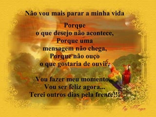 Não vou mais parar a minha vida  Porque  o que desejo não acontece,  Porque uma  mensagem não chega,  Porque não ouço  o que gostaria de ouvir.  Vou fazer meu momento...  Vou ser feliz agora...  Terei outros dias pela frente!!!  