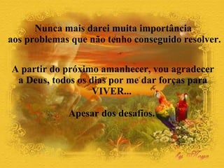 A partir do próximo amanhecer, vou agradecer a Deus, todos os dias por me dar forças para VIVER...  Apesar dos desafios.  Nunca mais darei muita importância  aos problemas que não tenho conseguido resolver.  