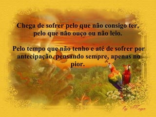 Chega de sofrer pelo que não consigo ter,  pelo que não ouço ou não leio.  Pelo tempo que não tenho e até de sofrer por antecipação, pensando sempre, apenas no pior.  