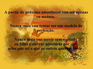 A partir do próximo amanhecer vou ser apenas eu mesma.  Nunca mais vou tentar ser um modelo de perfeição.  Nunca mais vou sorrir sem vontade  ou falar palavras amorosas por que  acho que sei o que os outros querem ouvir.  