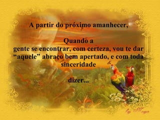 A partir do próximo amanhecer,  Quando a  gente se encontrar, com certeza, vou te dar  “aquele” abraço bem apertado, e com toda  sinceridade  dizer...  