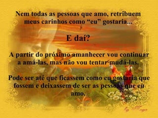 Nem todas as pessoas que amo, retribuem  meus carinhos como “eu” gostaria...  E daí?   A partir do próximo amanhecer vou continuar a amá-las, mas não vou tentar mudá-las.  Pode ser até que ficassem como eu gostaria que fossem e deixassem de ser as pessoas que eu amo.  
