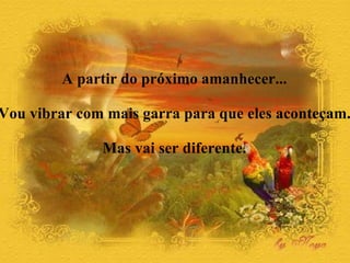 A partir do próximo amanhecer...  Vou vibrar com mais garra para que eles aconteçam.  Mas vai ser diferente.  