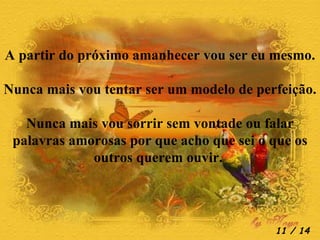 A partir do próximo amanhecer vou ser eu mesmo. Nunca mais vou tentar ser um modelo de perfeição. Nunca mais vou sorrir sem vontade ou falar palavras amorosas por que acho que sei o que os outros querem ouvir.   / 14 