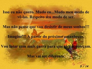Isso eu não quero. Mudo eu...Mudo meu modo de vê-las. Respeito seu modo de ser. Mas não pense que vou desistir de meus sonhos!!! Imagine!!! A partir do próximo amanhecer, Vou lutar com mais garra para que eles aconteçam. Mas vai ser diferente.  / 14 