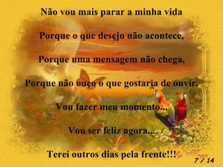 Não vou mais parar a minha vida Porque o que desejo não acontece, Porque uma mensagem não chega, Porque não ouço o que gostaria de ouvir. Vou fazer meu momento... Vou ser feliz agora... Terei outros dias pela frente!!!  / 14 