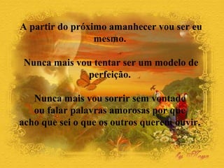 A partir do próximo amanhecer vou ser eu
                 mesmo.

 Nunca mais vou tentar ser um modelo de
              perfeição.

   Nunca mais vou sorrir sem vontade
   ou falar palavras amorosas por que
acho que sei o que os outros querem ouvir.
 