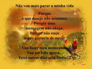 Não vou mais parar a minha vida
Porque
o que desejo não acontece,
Porque uma
mensagem não chega,
Porque não ouço
o que gostaria de ouvir.
Vou fazer meu momento...
Vou ser feliz agora...
Terei outros dias pela frente!!!
 