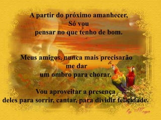 A partir do próximo amanhecer,
Só vou
pensar no que tenho de bom.
Meus amigos, nunca mais precisarão
me dar
um ombro para chorar.
Vou aproveitar a presença
deles para sorrir, cantar, para dividir felicidade.
 