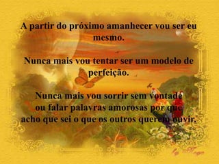 A partir do próximo amanhecer vou ser eu
mesmo.
Nunca mais vou tentar ser um modelo de
perfeição.
Nunca mais vou sorrir sem vontade
ou falar palavras amorosas por que
acho que sei o que os outros querem ouvir.
 