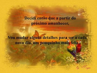 Decidi então que a partir do
próximo amanhecer,
Vou mudar alguns detalhes para ser a cada
novo dia, um pouquinho mais feliz.
 