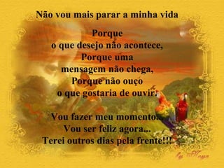 Não vou mais parar a minha vida 
Porque 
o que desejo não acontece, 
Porque uma 
mensagem não chega, 
Porque não ouço 
o que gostaria de ouvir. 
Vou fazer meu momento... 
Vou ser feliz agora... 
Terei outros dias pela frente!!! 
 