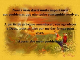 Nunca mais darei muita importância 
aos problemas que não tenho conseguido resolver. 
A partir do próximo amanhecer, vou agradecer 
a Deus, todos os dias por me dar forças para 
viver, 
Apesar dos meus problemas. 
 
