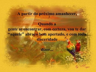 A partir do próximo amanhecer, 
Quando a 
gente se encontrar, com certeza, vou te dar 
“aquele” abraço bem apertado, e com toda 
sinceridade 
dizer... 
 