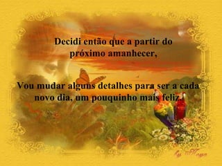 Decidi então que a partir do 
próximo amanhecer, 
Vou mudar alguns detalhes para ser a cada 
novo dia, um pouquinho mais feliz. 
 