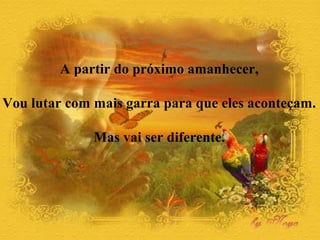 A partir do próximo amanhecer, 
Vou lutar com mais garra para que eles aconteçam. 
Mas vai ser diferente. 
 