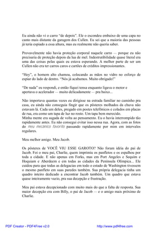 Eu ainda não vi o carro “de depois”. Ele o escondeu embaixo de uma capa no
          canto mais distante da garagem dos Cullen. Eu sei que a maioria das pessoas
          já teria espiado a essa altura, mas eu realmente não queria saber.

          Provavelmente não havia proteção corporal naquele carro — porque eu não
          precisaria de proteção depois da lua de mel. Indestrutibilidade quase literal era
          uma das coisas pelas quais eu estava esperando. A melhor parte de ser um
          Cullen não era ter carros caros e cartões de créditos impressionantes.

          “Hey”, o homem alto chamou, colocando as mãos no vidro no esforço de
          espiar do lado de dentro. “Nós já acabamos. Muito obrigado!”

          “De nada” eu respondi, e então fiquei tensa enquanto ligava o motor e
          apertava o acelerador — muito delicadamente — pra baixo...

          Não importava quantas vezes eu dirigisse na estrada familiar no caminho pra
          casa, eu ainda não conseguia fingir que os pôsteres molhados da chuva não
          estavam lá. Cada um deles, pregado em postes telefônicos e colados em placas
          de rua, era como um tapa de luz no rosto. Um tapa bem merecido.
          Minha mente era sugada de volta ao pensamento. Eu o havia interrompido tão
          rapidamente antes. Eu não consegui evitar isso nessa rua. Agora, com as fotos
          do meu mecânico favorito passando rapidamente por mim em intervalos
          regulares.

          Meu melhor amigo. Meu Jacob.

          Os pôsteres de VOCÊ VIU ESSE GAROTO? Não foram idéia do pai de
          Jacob. Foi o meu pai, Charlie, quem imprimiu os panfletos e os espalhou por
          toda a cidade. E não apenas em Forks, mas em Port Angeles e Sequim e
          Hoquiam e Aberdeem e em todas as cidades da Península Olímpica... Ele
          cuidou para que todas as delegacias em todo o estado de Washington tivessem
          o mesmo panfleto em suas paredes também. Sua própria delegacia tinha um
          quadro inteiro dedicado a encontrar Jacob também. Um quadro que estava
          quase inteiramente vazio, pra sua decepção e frustração.

          Meu pai estava decepcionado com muito mais do que a falta de resposta. Sua
          maior decepção era com Billy, o pai de Jacob — e o amigo mais próximo de
          Charlie.




PDF Creator - PDF4Free v2.0                                  http://www.pdf4free.com
 