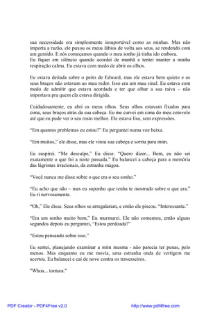 sua necessidade era simplesmente insuportável como as minhas. Mas não
          importa a razão, ele puxou os meus lábios de volta aos seus, se rendendo com
          um gemido. E nós começamos quando o meu sonho já tinha ido embora.
          Eu fiquei em silêncio quando acordei de manhã e tentei manter a minha
          respiração calma. Eu estava com medo de abrir os olhos.

          Eu estava deitada sobre o peito de Edward, mas ele estava bem quieto e os
          seus braços não estavam ao meu redor. Isso era um mau sinal. Eu estava com
          medo de admitir que estava acordada e ter que olhar a sua raiva – não
          importava pra quem ela estava dirigida.

          Cuidadosamente, eu abri os meus olhos. Seus olhos estavam fixados para
          cima, seus braços atrás da sua cabeça. Eu me curvei em cima do meu cotovelo
          até que eu pude ver o seu rosto melhor. Ele estava liso, sem expressões.

          “Em quantos problemas eu estou?” Eu perguntei numa voz baixa.

          “Em muitos,” ele disse, mas ele virou sua cabeça e sorriu para mim.

          Eu suspirei. “Me desculpe,” Eu disse. “Quero dizer... Bem, eu não sei
          exatamente o que foi a noite passada.” Eu balancei a cabeça para a memória
          das lágrimas irracionais, da estranha mágoa.

          “Você nunca me disse sobre o que era o seu sonho.”

          “Eu acho que não – mas eu suponho que tenha te mostrado sobre o que era.”
          Eu ri nervosamente.

          “Oh,” Ele disse. Seus olhos se arregalaram, e então ele piscou. “Interessante.”

          “Era um sonho muito bom,” Eu murmurei. Ele não comentou, então alguns
          segundos depois eu perguntei, “Estou perdoada?”

          “Estou pensando sobre isso.”

          Eu sentei, planejando examinar a mim mesma - não parecia ter penas, pelo
          menos. Mas enquanto eu me movia, uma estranha onda de vertigem me
          acertou. Eu balancei e caí de novo contra os travesseiros.

          "Whoa... tontura."




PDF Creator - PDF4Free v2.0                                 http://www.pdf4free.com
 