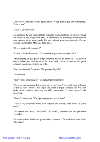 Seus braços estavam ao meu redor então. "Você dormiu por um bom tempo.
          Doze horas"

          "Doze?" Que estranho.

          Eu tentei me dar um exame rápido enquanto falava, tentando ser imperceptível
          em relação a isso. Eu parecia bem. Os hematomas no meu braço ainda eram de
          uma semana atrás, amarelando. Eu me estiquei, experimentalmente. Eu me
          sentia bem, também. Mais que bem, aliás.

          "O inventário está completo?"

          Eu concordei timidamente. "Os travesseiros parecem ter sobrevivido."

          "Infelizmente, eu não posso dizer o mesmo da sua, er, camisola." Ele acenou
          com a cabeça em direção ao pé da cama, onde vários pedaços de fita preta
          estavam jogados nos lençóis de seda.

          "Isso é muito ruim," eu disse. "Eu gostava daquela."

          "Eu também."

          "Houve mais algum acaso?" Eu perguntei timidamente.

          "Eu terei que comprar Esme uma nova cabeceira," ele confessou, olhando
          acima de seus ombros. Eu segui seu olhar e fiquei chocada em ver que
          pedaços de madeira pareciam ter sido arrancados do lado esquerdo da
          cabeceira.

          "Hmm." Carranquei. "Você pensou que eu ouviria isso."

          "Você é extraordinariamente não observadora quando está atenta a outra
          coisa."

          "Eu estava um pouco envolvida." Eu admiti, corando em um profundo
          vermelho.

          Ele tocou minha bochecha queimando e suspirou. "Eu realmente vou sentir
          falta disso."




PDF Creator - PDF4Free v2.0                                http://www.pdf4free.com
 