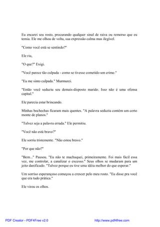 Eu encarei seu rosto, procurando qualquer sinal de raiva ou remorso que eu
          temia. Ele me olhou de volta, sua expressão calma mas ilegível.

          "Como você está se sentindo?"

          Ele riu,

          "O que?" Exigi.

          "Você parece tão culpada - como se tivesse cometido um crime."

          "Eu me sinto culpada." Murmurei.

          "Então você seduziu seu demais-disposto marido. Isso não é uma ofensa
          capital."

          Ele parecia estar brincando.

          Minhas bochechas ficaram mais quentes. "A palavra seduziu contém um certo
          monte de planos."

          "Talvez seja a palavra errada." Ele permitiu.

          "Você não está bravo?"

          Ele sorriu tristemente. "Não estou bravo."

          "Por que não?"

          "Bem..." Pausou. "Eu não te machuquei, primeiramente. Foi mais fácil essa
          vez, me controlar, a canalizar o excesso." Seus olhos se mudaram para um
          jeito danificado. "Talvez porque eu tive uma idéia melhor do que esperar."

          Um sorriso esperançoso começou a crescer pelo meu rosto. "Eu disse pra você
          que era tudo prática."

          Ele virou os olhos.




PDF Creator - PDF4Free v2.0                               http://www.pdf4free.com
 