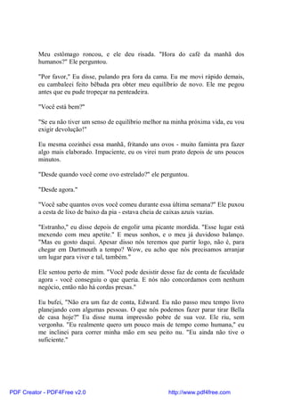 Meu estômago roncou, e ele deu risada. "Hora do café da manhã dos
          humanos?" Ele perguntou.

          "Por favor," Eu disse, pulando pra fora da cama. Eu me movi rápido demais,
          eu cambaleei feito bêbada pra obter meu equilíbrio de novo. Ele me pegou
          antes que eu pude tropeçar na penteadeira.

          "Você está bem?"

          "Se eu não tiver um senso de equilíbrio melhor na minha próxima vida, eu vou
          exigir devolução!"

          Eu mesma cozinhei essa manhã, fritando uns ovos - muito faminta pra fazer
          algo mais elaborado. Impaciente, eu os virei num prato depois de uns poucos
          minutos.

          "Desde quando você come ovo estrelado?" ele perguntou.

          "Desde agora."

          "Você sabe quantos ovos você comeu durante essa última semana?" Ele puxou
          a cesta de lixo de baixo da pia - estava cheia de caixas azuis vazias.

          "Estranho," eu disse depois de engolir uma picante mordida. "Esse lugar está
          mexendo com meu apetite." E meus sonhos, e o meu já duvidoso balanço.
          "Mas eu gosto daqui. Apesar disso nós teremos que partir logo, não é, para
          chegar em Dartmouth a tempo? Wow, eu acho que nós precisamos arranjar
          um lugar para viver e tal, também."

          Ele sentou perto de mim. "Você pode desistir desse faz de conta de faculdade
          agora - você conseguiu o que queria. E nós não concordamos com nenhum
          negócio, então não há cordas presas."

          Eu bufei, "Não era um faz de conta, Edward. Eu não passo meu tempo livro
          planejando com algumas pessoas. O que nós podemos fazer parar tirar Bella
          de casa hoje?" Eu disse numa impressão pobre de sua voz. Ele riu, sem
          vergonha. "Eu realmente quero um pouco mais de tempo como humana," eu
          me inclinei para correr minha mão em seu peito nu. "Eu ainda não tive o
          suficiente."




PDF Creator - PDF4Free v2.0                               http://www.pdf4free.com
 