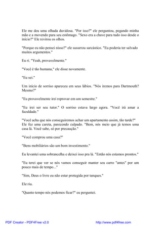 Ele me deu uma olhada duvidosa. "Por isso?" ele perguntou, pegando minha
          mão e a movendo para seu estômago. "Sexo era a chave para tudo isso desde o
          início?" Ele revirou os olhos.

          "Porque eu não pensei nisso?" ele susurrou sarcástico. "Eu poderia ter salvado
          muitos argumentos."

          Eu ri. "Yeah, provavelmente."

          "Você é tão humana," ele disse novamente.

          "Eu sei."

          Um início de sorriso apareceu em seus lábios. "Nós iremos para Dartmouth?
          Mesmo?"

          "Eu provavelmente irei reprovar em um semestre."

          "Eu irei ser seu tutor." O sorriso estava largo agora. "Você irá amar a
          faculdade."

          "Você acha que nós conseguiremos achar um apartamento assim, tão tarde?"
          Ele fez uma careta, parecendo culpado. "Bem, nós meio que já temos uma
          casa lá. Você sabe, só por precaução."

          "Você comprou uma casa?"

          "Bens mobiliários são um bom investimento."

          Eu levantei uma sobrancelha e deixei isso pra lá. "Então nós estamos prontos."

          "Eu terei que ver se nós vamos conseguir manter seu carro "antes" por um
          pouco mais de tempo..."

          "Sim, Deus o livre eu não estar protegida por tanques."

          Ele riu.

          "Quanto tempo nós podemos ficar?" eu perguntei.




PDF Creator - PDF4Free v2.0                                http://www.pdf4free.com
 