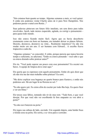 "Nós estamos bem quanto ao tempo. Algumas semanas a mais, se você quiser.
          E então nós podemos visitar Charlie antes de ir para New Hampshire. Nós
          podemos passar o natal com Renée..."

          Suas palavras pintavam um futuro feliz imediato, um sem dores para todos
          envolvidos. Jacob, tudo menos esquecido, agitada, eu corrigi o pensamento -
          para quase todo mundo.

          Isso não estava ficando muito fácil. Agora que eu havia descoberto
          exatamente como era bom ser humana, era tentador deixar os planos falirem.
          Dezoito, dezenove, dezenove ou vinte... Realmente importava? Eu não iria
          mudar muito em um ano. E ser humana com Edward... A escolha ficava
          trapaceira a cada dia.

          "Algumas semanas," eu concordei. E então, porque parecia que nunca haveria
          tempo o suficiente, eu adicionei, "Então eu estava pensando - você sabe o que
          eu estava dizendo sobre praticar antes?"

          Ele riu. "Você pode esperar um pouco com esse pensamento? Eu escutei um
          barco. A equipe de limpeza deve estar aqui."

          Ele queria que eu esperasse com aquele pensamento. Então ele quis dizer que
          ele não iria me dar mais trabalho sobre praticar? Eu sorri.

          "Me deixe explicar essa bagunça no quarto branco para Gustavo, e então nós
          podemos sair. Há um lugar lá na floresta no sul -"

          "Eu não quero sair. Eu estou afim de escalar por toda ilha hoje. Eu quero ficar
          e ver um filme."

          Ele torceu seus lábios, tentando não rir do meu tom. “Tudo bem, o que você
          desejar. Por que você não vai escolhendo lá fora enquanto eu vou abrir a
          porta?”

          “Eu não ouvi baterem na porta.”

          Ele jogou sua cabeça de lado, ouvindo. Um segundo depois, uma batida fraca
          e tímida soou na porta. Ele sorriu, e se virou para o corredor.




PDF Creator - PDF4Free v2.0                                http://www.pdf4free.com
 