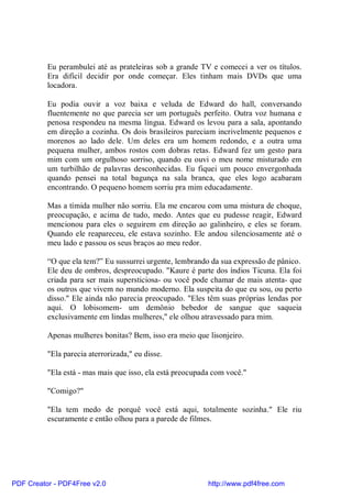 Eu perambulei até as prateleiras sob a grande TV e comecei a ver os títulos.
          Era difícil decidir por onde começar. Eles tinham mais DVDs que uma
          locadora.

          Eu podia ouvir a voz baixa e veluda de Edward do hall, conversando
          fluentemente no que parecia ser um português perfeito. Outra voz humana e
          penosa respondeu na mesma língua. Edward os levou para a sala, apontando
          em direção a cozinha. Os dois brasileiros pareciam incrivelmente pequenos e
          morenos ao lado dele. Um deles era um homem redondo, e a outra uma
          pequena mulher, ambos rostos com dobras retas. Edward fez um gesto para
          mim com um orgulhoso sorriso, quando eu ouvi o meu nome misturado em
          um turbilhão de palavras desconhecidas. Eu fiquei um pouco envergonhada
          quando pensei na total bagunça na sala branca, que eles logo acabaram
          encontrando. O pequeno homem sorriu pra mim educadamente.

          Mas a tímida mulher não sorriu. Ela me encarou com uma mistura de choque,
          preocupação, e acima de tudo, medo. Antes que eu pudesse reagir, Edward
          mencionou para eles o seguirem em direção ao galinheiro, e eles se foram.
          Quando ele reapareceu, ele estava sozinho. Ele andou silenciosamente até o
          meu lado e passou os seus braços ao meu redor.

          “O que ela tem?” Eu sussurrei urgente, lembrando da sua expressão de pânico.
          Ele deu de ombros, despreocupado. "Kaure é parte dos índios Ticuna. Ela foi
          criada para ser mais supersticiosa- ou você pode chamar de mais atenta- que
          os outros que vivem no mundo moderno. Ela suspeita do que eu sou, ou perto
          disso." Ele ainda não parecia preocupado. "Eles têm suas próprias lendas por
          aqui. O lobisomem- um demônio bebedor de sangue que saqueia
          exclusivamente em lindas mulheres," ele olhou atravessado para mim.

          Apenas mulheres bonitas? Bem, isso era meio que lisonjeiro.

          "Ela parecia aterrorizada," eu disse.

          "Ela está - mas mais que isso, ela está preocupada com você."

          "Comigo?"

          "Ela tem medo de porquê você está aqui, totalmente sozinha." Ele riu
          escuramente e então olhou para a parede de filmes.




PDF Creator - PDF4Free v2.0                                http://www.pdf4free.com
 
