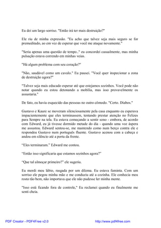 Eu dei um largo sorriso. "Então irá ter mais destruição?"

          Ele riu de minha expressão. "Eu acho que talvez seja mais seguro se for
          premeditado, ao em vez de esperar que você me ataque novamente."

          "Seria apenas uma questão de tempo.." eu concordei casualmente, mas minha
          pulsação estava correndo em minhas veias.

          "Há algum problema com seu coração?"

          "Não, saudável como um cavalo." Eu pausei. "Você quer inspecionar a zona
          de destruição agora?"

          "Talvez seja mais educado esperar até que estejamos sozinhos. Você pode não
          notar quando eu estou detonando a mobília, mas isso provavelmente os
          assustaria."

          De fato, eu havia esquecido das pessoas no outro cômodo. "Certo. Diabos."

          Gustavo e Kaure se moveram silenciosamente pela casa enquanto eu esperava
          impacientemente que eles terminassem, tentando prestar atenção no Felizes
          para Sempre na tela. Eu estava começando a sentir sono - embora, de acordo
          com Edward, eu já tivesse dormido metade do dia - quando uma voz áspera
          me assustou. Edward sentou-se, me mantendo como num berço contra ele e
          respondeu Gustavo num português fluente. Gustavo acenou com a cabeça e
          andou em silêncio até a porta da frente.

          “Eles terminaram.” Edward me contou.

          “Então isso significaria que estamos sozinhos agora?”

          “Que tal almoçar primeiro?” ele sugeriu.

          Eu mordi meu lábio, rasgada por um dilema. Eu estava faminta. Com um
          sorriso ele pegou minha mão e me conduziu até a cozinha. Ele conhecia meu
          rosto tão bem, não importava que ele não pudesse ler minha mente.

          "Isso está ficando fora de controle," Eu reclamei quando eu finalmente me
          senti cheia.




PDF Creator - PDF4Free v2.0                                 http://www.pdf4free.com
 