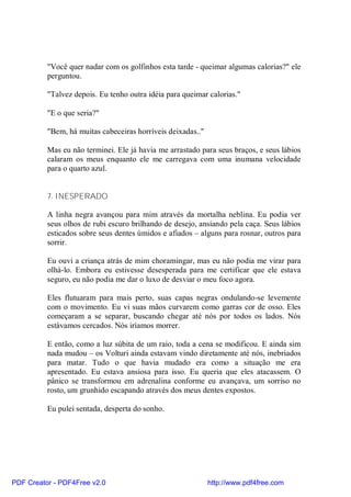 "Você quer nadar com os golfinhos esta tarde - queimar algumas calorias?" ele
          perguntou.

          "Talvez depois. Eu tenho outra idéia para queimar calorias."

          "E o que seria?"

          "Bem, há muitas cabeceiras horríveis deixadas.."

          Mas eu não terminei. Ele já havia me arrastado para seus braços, e seus lábios
          calaram os meus enquanto ele me carregava com uma inumana velocidade
          para o quarto azul.


          7. INESPERADO

          A linha negra avançou para mim através da mortalha neblina. Eu podia ver
          seus olhos de rubi escuro brilhando de desejo, ansiando pela caça. Seus lábios
          esticados sobre seus dentes úmidos e afiados – alguns para rosnar, outros para
          sorrir.

          Eu ouvi a criança atrás de mim choramingar, mas eu não podia me virar para
          olhá-lo. Embora eu estivesse desesperada para me certificar que ele estava
          seguro, eu não podia me dar o luxo de desviar o meu foco agora.

          Eles flutuaram para mais perto, suas capas negras ondulando-se levemente
          com o movimento. Eu vi suas mãos curvarem como garras cor de osso. Eles
          começaram a se separar, buscando chegar até nós por todos os lados. Nós
          estávamos cercados. Nós iríamos morrer.

          E então, como a luz súbita de um raio, toda a cena se modificou. E ainda sim
          nada mudou – os Volturi ainda estavam vindo diretamente até nós, inebriados
          para matar. Tudo o que havia mudado era como a situação me era
          apresentado. Eu estava ansiosa para isso. Eu queria que eles atacassem. O
          pânico se transformou em adrenalina conforme eu avançava, um sorriso no
          rosto, um grunhido escapando através dos meus dentes expostos.

          Eu pulei sentada, desperta do sonho.




PDF Creator - PDF4Free v2.0                                  http://www.pdf4free.com
 