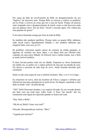Por causa da falta de envolvimento de Billy no desaparecimento do seu
          “fugitivo” de dezesseis anos. Porque Billy se recusou a colocar os panfletos
          em La Push, a reserva na costa que era a casa de Jacob. Porque ele parecia
          estar resignado com o desaparecimento de Jacob, como se não houvesse nada
          que ele pudesse fazer. Por ele dizer “Jacob é crescido agora. Ele voltará pra
          casa quando ele quiser.”

          E ele estava frustrado comigo por ficar do lado de Billy.

          Eu também não pendurei panfletos. Porque tanto eu quanto Billy sabíamos
          onde Jacob estava, figuradamente falando, e nós também sabíamos que
          ninguém tinha visto esse garoto.

          Os panfletos colocaram aquele caroço de costume na minha garganta, as
          lágrimas de costume nos meus olhos, e eu fiquei feliz por Edward estar
          viajando em caça nesse Sábado. Se Edward visse a minha reação, isso o faria
          se sentir terrível também.

          É claro, haviam pontos ruins em ser sábado. Enquanto eu virava lentamente
          em minha rua, eu podia ver a viatura policial do meu pai na entrada de casa.
          Ele deixou a pescaria de lado hoje de novo. Ainda fazendo beicinho pelo
          casamento.

          Então eu não seria capaz de usar o telefone lá dentro. Mas eu precisava ligar...

          Eu estacionei na curva, atrás da escultura de Chevy e peguei o telefone que
          Edward me deu para emergências no porta luvas. Eu disquei, mantendo o meu
          dedo no botão “end”. Só pela dúvida.

          “Alô?’ Seth Clearwater atendeu, e eu suspirei aliviada. Eu era covarde demais
          pra falar com sua irmã mais velha, Leah. A frase “me morda” não era
          exatamente uma figura de expressão quando se tratava de Leah.

          “Hey, Seth, é Bella”.

          “Oh diz aê, Bella! Como você está?”

          Chocada. Desesperada por notícias. “Bem.”

          “Ligando por notícias?”




PDF Creator - PDF4Free v2.0                                 http://www.pdf4free.com
 