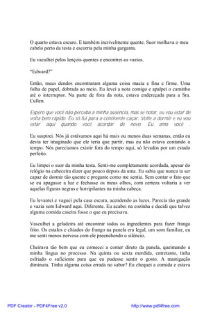 O quarto estava escuro. E também incrivelmente quente. Suor molhava o meu
          cabelo perto da testa e escorria pela minha garganta.

          Eu vaculhei pelos lençois quentes e encontrei-os vazios.

          “Edward?”

          Então, meus dendos encontraram alguma coisa macia e fina e firme. Uma
          folha de papel, dobrada ao meio. Eu levei a nota comigo e apalpei o caminho
          até o interruptor. Na parte de fora da nota, estava endereçada para a Sra.
          Cullen.

          Espero que você não perceba a minha ausência, mas se notar, eu vou estar de
          volta bem rápido. Eu só fui para o continente caçar. Volte a dormir e eu vou
          estar aqui quando você acordar de novo. Eu amo você .

          Eu suspirei. Nós já estávamos aqui há mais ou menos duas semanas, então eu
          devia ter imaginado que ele teria que partir, mas eu não estava contando o
          tempo. Nós parecíamos existir fora do tempo aqui, só levados por um estado
          perfeito.

          Eu limpei o suor da minha testa. Senti-me completamente acordada, apesar do
          relógio na cabeceira dizer que pouco depois da uma. Eu sabia que nunca ia ser
          capaz de dormir tão quente e pregante como me sentia. Sem contar o fato que
          se eu apagasse a luz e fechasse os meus olhos, com certeza voltaria a ver
          aquelas figuras negras e horripilantes na minha cabeça.

          Eu levantei e vaguei pela casa escura, acendendo as luzes. Parecia tão grande
          e vazia sem Edward aqui. Diferente. Eu acabei na cozinha e decidi que talvez
          alguma comida caseira fosse o que eu precisava.

          Vasculhei a geladeira até encontrar todos os ingredientes para fazer frango
          frito. Os estalos e chiados do frango na panela era legal, um som familiar, eu
          me senti menos nervosa com ele preenchendo o silêncio.

          Cheirava tão bem que eu comecei a comer direto da panela, queimando a
          minha língua no processo. Na quinta ou sexta mordida, entretanto, tinha
          esfriado o suficiente para que eu pudesse sentir o gosto. A mastigação
          diminuiu. Tinha alguma coisa errada no sabor? Eu chequei a comida e estava




PDF Creator - PDF4Free v2.0                                http://www.pdf4free.com
 
