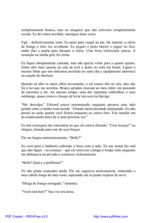 completamente branca, mas eu imaginei que não estivesse completamente
          cozida. Eu dei outra mordida; mastiguei duas vezes.

          Ugh – definitivamente ruim. Eu pulei para cuspir na pia. De repente, o cheio
          de frango e óleo era revoltante. Eu peguei o prato inteiro e joguei no lixo,
          então abri a janela para dissipar o cheio. Uma brisa refrescante entrou. A
          sensação na minha pele foi ótima.

          Eu fiquei abruptamente cansada, mas não queria voltar para o quarto quente.
          Então abri mais janelas na sala de tevê e deitei no sofá em frente. Liguei o
          mesmo filme que nós tínhamos assistido no outro dia e rapidamente adormeci
          na canção de abertura.

          Quando eu abri os meus olhos novamente, o sol estava alto no céu, mas não
          foi à luz que me acordou. Braços gelados estavam ao meu redor, me puxando
          de encontro a ele. Ao mesmo tempo, uma dor repentina embrulhou o meu
          estômago, quase como o choque de levar um soco na barriga.

          “Me desculpa,” Edward estava murmurando enquanto passava uma mão
          gelada sobre a minha testa úmida. “Grande meticulosidade planejando. Eu não
          pensei no quão quente você ficaria enquanto eu estava fora. Vou instalar um
          ar-condiconado antes de ir uma próxima vez.”

          Eu não conseguia me concentrar no que ele estava dizendo. “Com licença!” eu
          ofeguei, lutando para sair de seus braços.

          Ele me largou automaticamente. “Bella?”

          Eu corri para o banheiro cobrindo a boca com a mão. Eu me sentia tão mal
          que não liguei – no começo – que ele estivesse comigo o tempo todo enquanto
          me debruçava na privada e vomitava violentamente.

          “Bella? Qual é o problema?”

          Eu não podia responder ainda. Ele me segurava ansiosamente, mantendo o
          meu cabelo longe do meu rosto, esperando até eu poder respirar de novo.

          “Droga de frango estragado,” lamentei.

          “Você está bem?” Sua voz era tensa.




PDF Creator - PDF4Free v2.0                               http://www.pdf4free.com
 