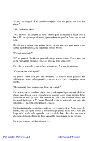 “Estou,” eu ofeguei. “É só comida estragada. Você não precisa ver isso. Sai
          daqui.”

          “Não facilmente, Bella.”

           “Vai embora,” eu lamentei de novo, lutando para me levantar e poder lavar a
          boca. Ele me ajudou gentilmente, ignorando os empurrões fracos que eu dei
          nele.

          Depois que a minha boca estava limpa, ele me carregou para cama e me
          sentou cuidadosamente, me segurando com os braços.

          “Comida estragada?”

          “É,” eu grasnei. “Eu fiz um pouco de frango ontem à noite. Estava com um
          gosto ruim, então eu joguei fora. Mas antes eu comi um pouco.”

          Ele colocou uma mão gelada sobre a minha testa. A sensação foi ótima.

          “Como você se sente agora?”

          Eu pensei sobre isso por um momento. A náusea tinha passado tão
          subitamente quanto tinha aparecido, e eu me sentia como em qualquer outra
          manhã.

          “Bem normal. Com um pouco de fome, na verdade.”

          Ele me fez esperar uma hora e beber um grande copo d’água antes de ele fritar
          alguns ovos. Eu me sentia completamente normal, só um pouco cansada de ter
          acordado no meio da noite. Ele colocou na CNN – nós tínhamos estado tão
          incomunicáveis que a 3ª Guerra Mundial podia ter estourado que nós não
          saberíamos – eu deitei sonolenta em seu colo.

          Eu fiquei entediada com todas as notícias e virei para beijá-lo. Assim como de
          manhã, uma dor aguda acertou o meu estômago quando eu me movi. Pulei pra
          longe dele, minha mão apertada contra a minha boca. Eu sabia que nunca
          chegaria a tempo no banheiro desta vez, então eu corri para pia da cozinha.

          Ele segurou o meu cabelo mais uma vez.




PDF Creator - PDF4Free v2.0                                http://www.pdf4free.com
 