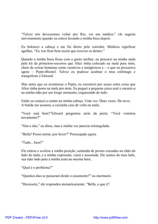 “Talvez nós devessemos voltar pro Rio, ver um médico,” ele sugeriu
          nervosamente quando eu estava lavando a minha boca depois.

          Eu balencei a cabeça e me fui direto pelo corredor. Médicos significar
          agulhas. “Eu vou ficar bem assim que escovar os dentes.”

          Quando a minha boca ficou com o gosto melhor, eu procurei na minha mala
          pelo kit de primeiros-socorros que Alice tinha colocado na mala para mim,
          cheio de coisas humanas como curativos e analgésicos e – o que eu procurava
          agora – Pepto-Bismol. Talvez eu pudesse acalmar o meu estômago e
          tranquilizar o Edward.

          Mas antes que eu econtrasse o Pepto, eu encontrei por acaso outra coisa que
          Alice tinha posto na mala pra mim. Eu peguei a pequena caixa azul e encarei-a
          na minha mão por um longo momento, esquecendo de tudo.

          Então eu comcei a contar na minha cabeça. Uma vez. Duas vezes. De novo.
          A batida me assutou; a caixinha caiu de volta na mala.

          “Você está bem?”Edward perguntou atrás da porta. “Você vomitou
          novamente?”

          “Sim e não,” eu disse, mas a minha voz parecia estrangulada.

          “Bella? Posso entrar, por favor?” Preocupado agora.

          “Tudo... bem?”

          Ele entrou e avaliou a minha posição, sentanda de pernas cruzadas no chão do
          lado da mala, e a minha expressão, vazia e assustada. Ele sentou do meu lado,
          sua mão indo para a minha testa na mesma hora.

          “Qual é o problema?”

          “Quantos dias se passaram desde o casamento?” eu murmurei.

          “Dezessete,” ele respondeu atomaticamente. “Bella, o que é?




PDF Creator - PDF4Free v2.0                               http://www.pdf4free.com
 