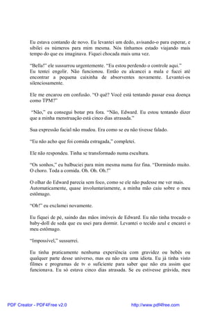 Eu estava contando de novo. Eu levantei um dedo, avisando-o para esperar, e
          sibilei os números para mim mesma. Nós tínhamos estado viajando mais
          tempo do que eu imaginava. Fiquei chocada mais uma vez.

          “Bella!” ele sussurrou urgentemente. “Eu estou perdendo o controle aqui.”
          Eu tentei engolir. Não funcionou. Então eu alcancei a mala e fucei até
          encontrar a pequena caixinha de absorventes novamente. Levantei-os
          silenciosamente.

          Ele me encarou em confusão. “O quê? Você está tentando passar essa doença
          como TPM?”

           “Não,” eu consegui botar pra fora. “Não, Edward. Eu estou tentando dizer
          que a minha menstruação está cinco dias atrasada.”

          Sua expressão facial não mudou. Era como se eu não tivesse falado.

          “Eu não acho que foi comida estragada,” completei.

          Ele não respondeu. Tinha se transformado numa escultura.

          “Os sonhos,” eu balbuciei para mim mesma numa foz fina. “Dormindo muito.
          O choro. Toda a comida. Oh. Oh. Oh.!”

          O olhar do Edward parecia sem foco, como se ele não pudesse me ver mais.
          Automaticamente, quase involuntariamente, a minha mão caiu sobre o meu
          estômago.

          “Oh!” eu exclamei novamente.

          Eu fiquei de pé, saindo das mãos imóveis de Edward. Eu não tinha trocado o
          baby-doll de seda que eu usei para dormir. Levantei o tecido azul e encarei o
          meu estômago.

          “Impossível,” sussurrei.

          Eu tinha praticamente nenhuma experiência com gravidez ou bebês ou
          qualquer parte desse universo, mas eu não era uma idiota. Eu já tinha visto
          filmes e programas de tv o suficiente para saber que não era assim que
          funcionava. Eu só estava cinco dias atrasada. Se eu estivesse grávida, meu




PDF Creator - PDF4Free v2.0                               http://www.pdf4free.com
 