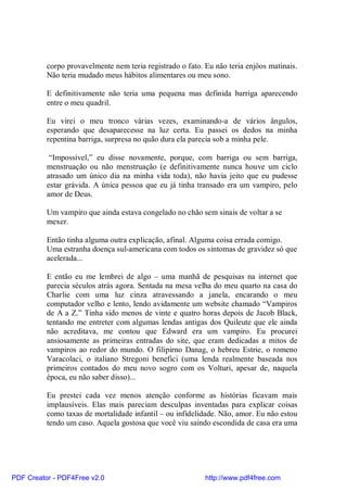 corpo provavelmente nem teria registrado o fato. Eu não teria enjôos matinais.
          Não teria mudado meus hábitos alimentares ou meu sono.

          E definitivamente não teria uma pequena mas definida barriga aparecendo
          entre o meu quadril.

          Eu virei o meu tronco várias vezes, examinando-a de vários ângulos,
          esperando que desaparecesse na luz certa. Eu passei os dedos na minha
          repentina barriga, surpresa no quão dura ela parecia sob a minha pele.

           “Impossível,” eu disse novamente, porque, com barriga ou sem barriga,
          menstruação ou não menstruação (e definitivamente nunca houve um ciclo
          atrasado um único dia na minha vida toda), não havia jeito que eu pudesse
          estar grávida. A única pessoa que eu já tinha transado era um vampiro, pelo
          amor de Deus.

          Um vampiro que ainda estava congelado no chão sem sinais de voltar a se
          mexer.

          Então tinha alguma outra explicação, afinal. Alguma coisa errada comigo.
          Uma estranha doença sul-americana com todos os sintomas de gravidez só que
          acelerada...

          E então eu me lembrei de algo – uma manhã de pesquisas na internet que
          parecia séculos atrás agora. Sentada na mesa velha do meu quarto na casa do
          Charlie com uma luz cinza atravessando a janela, encarando o meu
          computador velho e lento, lendo avidamente um website chamado “Vampiros
          de A a Z.” Tinha sido menos de vinte e quatro horas depois de Jacob Black,
          tentando me entreter com algumas lendas antigas dos Quileute que ele ainda
          não acreditava, me contou que Edward era um vampiro. Eu procurei
          ansiosamente as primeiras entradas do site, que eram dedicadas a mitos de
          vampiros ao redor do mundo. O filipirno Danag, o hebreu Estrie, o romeno
          Varacolaci, o italiano Stregoni benefici (uma lenda realmente baseada nos
          primeiros contados do meu novo sogro com os Volturi, apesar de, naquela
          época, eu não saber disso)...

          Eu prestei cada vez menos atenção conforme as histórias ficavam mais
          implausíveis. Elas mais pareciam desculpas inventadas para explicar coisas
          como taxas de mortalidade infantil – ou infidelidade. Não, amor. Eu não estou
          tendo um caso. Aquela gostosa que você viu saindo escondida de casa era uma




PDF Creator - PDF4Free v2.0                                http://www.pdf4free.com
 
