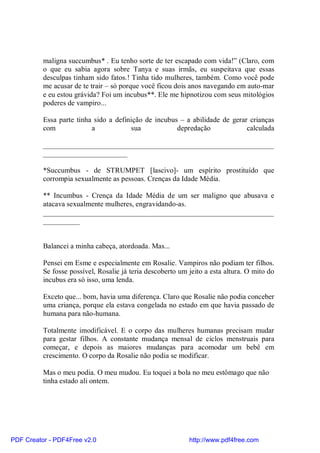maligna succumbus* . Eu tenho sorte de ter escapado com vida!” (Claro, com
          o que eu sabia agora sobre Tanya e suas irmãs, eu suspeitava que essas
          desculpas tinham sido fatos.! Tinha tido mulheres, também. Como você pode
          me acusar de te trair – só porque você ficou dois anos navegando em auto-mar
          e eu estou grávida? Foi um incubus**. Ele me hipnotizou com seus mitológios
          poderes de vampiro...

          Essa parte tinha sido a definição de incubus – a abilidade de gerar crianças
          com             a            sua            depredação             calculada

          _______________________________________________________________
          _______________________

          *Succumbus - de STRUMPET [lascivo]- um espírito prostituído que
          corrompia sexualmente as pessoas. Crenças da Idade Média.

          ** Incumbus - Crença da Idade Média de um ser maligno que abusava e
          atacava sexualmente mulheres, engravidando-as.
          _______________________________________________________________
          __________


          Balancei a minha cabeça, atordoada. Mas...

          Pensei em Esme e especialmente em Rosalie. Vampiros não podiam ter filhos.
          Se fosse possível, Rosalie já teria descoberto um jeito a esta altura. O mito do
          incubus era só isso, uma lenda.

          Exceto que... bom, havia uma diferença. Claro que Rosalie não podia conceber
          uma criança, porque ela estava congelada no estado em que havia passado de
          humana para não-humana.

          Totalmente imodificável. E o corpo das mulheres humanas precisam mudar
          para gestar filhos. A constante mudança mensal de ciclos menstruais para
          começar, e depois as maiores mudanças para acomodar um bebê em
          crescimento. O corpo da Rosalie não podia se modificar.

          Mas o meu podia. O meu mudou. Eu toquei a bola no meu estômago que não
          tinha estado ali ontem.




PDF Creator - PDF4Free v2.0                                 http://www.pdf4free.com
 
