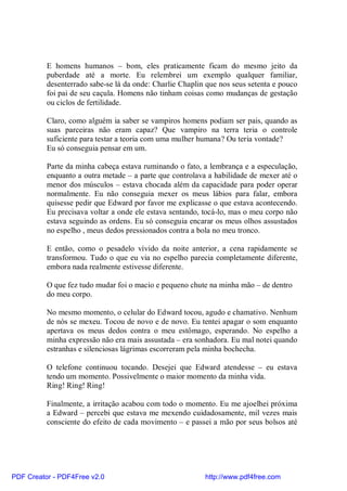 E homens humanos – bom, eles praticamente ficam do mesmo jeito da
          puberdade até a morte. Eu relembrei um exemplo qualquer familiar,
          desenterrado sabe-se lá da onde: Charlie Chaplin que nos seus setenta e pouco
          foi pai de seu caçula. Homens não tinham coisas como mudanças de gestação
          ou ciclos de fertilidade.

          Claro, como alguém ia saber se vampiros homens podiam ser pais, quando as
          suas parceiras não eram capaz? Que vampiro na terra teria o controle
          suficiente para testar a teoria com uma mulher humana? Ou teria vontade?
          Eu só conseguia pensar em um.

          Parte da minha cabeça estava ruminando o fato, a lembrança e a especulação,
          enquanto a outra metade – a parte que controlava a habilidade de mexer até o
          menor dos músculos – estava chocada além da capacidade para poder operar
          normalmente. Eu não conseguia mexer os meus lábios para falar, embora
          quisesse pedir que Edward por favor me explicasse o que estava acontecendo.
          Eu precisava voltar a onde ele estava sentando, tocá-lo, mas o meu corpo não
          estava seguindo as ordens. Eu só conseguia encarar os meus olhos assustados
          no espelho , meus dedos pressionados contra a bola no meu tronco.

          E então, como o pesadelo vívido da noite anterior, a cena rapidamente se
          transformou. Tudo o que eu via no espelho parecia completamente diferente,
          embora nada realmente estivesse diferente.

          O que fez tudo mudar foi o macio e pequeno chute na minha mão – de dentro
          do meu corpo.

          No mesmo momento, o celular do Edward tocou, agudo e chamativo. Nenhum
          de nós se mexeu. Tocou de novo e de novo. Eu tentei apagar o som enquanto
          apertava os meus dedos contra o meu estômago, esperando. No espelho a
          minha expressão não era mais assustada – era sonhadora. Eu mal notei quando
          estranhas e silenciosas lágrimas escorreram pela minha bochecha.

          O telefone continuou tocando. Desejei que Edward atendesse – eu estava
          tendo um momento. Possivelmente o maior momento da minha vida.
          Ring! Ring! Ring!

          Finalmente, a irritação acabou com todo o momento. Eu me ajoelhei próxima
          a Edward – percebi que estava me mexendo cuidadosamente, mil vezes mais
          consciente do efeito de cada movimento – e passei a mão por seus bolsos até




PDF Creator - PDF4Free v2.0                               http://www.pdf4free.com
 